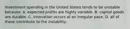 Investment spending in the United States tends to be unstable because: A. expected profits are highly variable. B. capital goods are durable. C. innovation occurs at an irregular pace. D. all of these contribute to the instability.