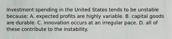 Investment spending in the United States tends to be unstable because: A. expected profits are highly variable. B. capital goods are durable. C. innovation occurs at an irregular pace. D. all of these contribute to the instability.