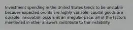 Investment spending in the United States tends to be unstable because expected profits are highly variable. capital goods are durable. innovation occurs at an irregular pace. all of the factors mentioned in other answers contribute to the instability.