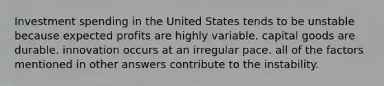 Investment spending in the United States tends to be unstable because expected profits are highly variable. capital goods are durable. innovation occurs at an irregular pace. all of the factors mentioned in other answers contribute to the instability.