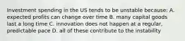 Investment spending in the US tends to be unstable because: A. expected profits can change over time B. many capital goods last a long time C. innovation does not happen at a regular, predictable pace D. all of these contribute to the instability