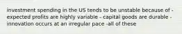 investment spending in the US tends to be unstable because of -expected profits are highly variable - capital goods are durable - innovation occurs at an irregular pace -all of these