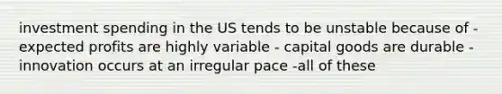 investment spending in the US tends to be unstable because of -expected profits are highly variable - capital goods are durable - innovation occurs at an irregular pace -all of these