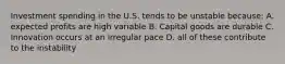 Investment spending in the U.S. tends to be unstable because: A. expected profits are high variable B. Capital goods are durable C. Innovation occurs at an irregular pace D. all of these contribute to the instability