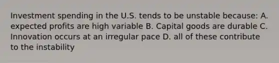 Investment spending in the U.S. tends to be unstable because: A. expected profits are high variable B. Capital goods are durable C. Innovation occurs at an irregular pace D. all of these contribute to the instability