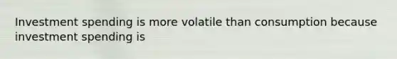 Investment spending is more volatile than consumption because investment spending is