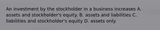 An investment by the stockholder in a business increases A. assets and stockholder's equity. B. assets and liabilities C. liabilities and stockholder's equity D. assets only.