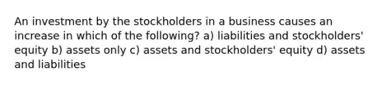 An investment by the stockholders in a business causes an increase in which of the following? a) liabilities and stockholders' equity b) assets only c) assets and stockholders' equity d) assets and liabilities