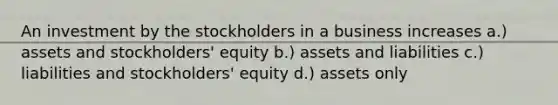 An investment by the stockholders in a business increases a.) assets and stockholders' equity b.) assets and liabilities c.) liabilities and stockholders' equity d.) assets only