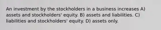 An investment by the stockholders in a business increases A) assets and stockholders' equity. B) assets and liabilities. C) liabilities and stockholders' equity. D) assets only.