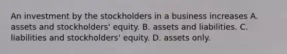 An investment by the stockholders in a business increases A. assets and stockholders' equity. B. assets and liabilities. C. liabilities and stockholders' equity. D. assets only.