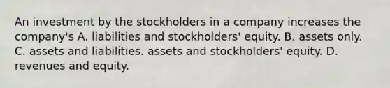 An investment by the stockholders in a company increases the company's A. liabilities and stockholders' equity. B. assets only. C. assets and liabilities. assets and stockholders' equity. D. revenues and equity.