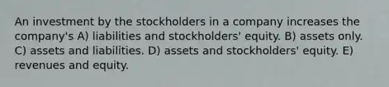 An investment by the stockholders in a company increases the company's A) liabilities and stockholders' equity. B) assets only. C) assets and liabilities. D) assets and stockholders' equity. E) revenues and equity.