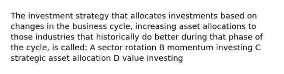 The investment strategy that allocates investments based on changes in the business cycle, increasing asset allocations to those industries that historically do better during that phase of the cycle, is called: A sector rotation B momentum investing C strategic asset allocation D value investing