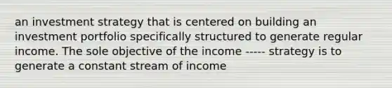 an investment strategy that is centered on building an investment portfolio specifically structured to generate regular income. The sole objective of the income ----- strategy is to generate a constant stream of income