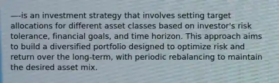 —-is an investment strategy that involves setting target allocations for different asset classes based on investor's risk tolerance, financial goals, and time horizon. This approach aims to build a diversified portfolio designed to optimize risk and return over the long-term, with periodic rebalancing to maintain the desired asset mix.