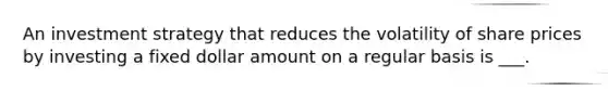An investment strategy that reduces the volatility of share prices by investing a fixed dollar amount on a regular basis is ___.