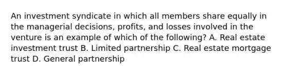 An investment syndicate in which all members share equally in the managerial decisions, profits, and losses involved in the venture is an example of which of the following? A. Real estate investment trust B. Limited partnership C. Real estate mortgage trust D. General partnership