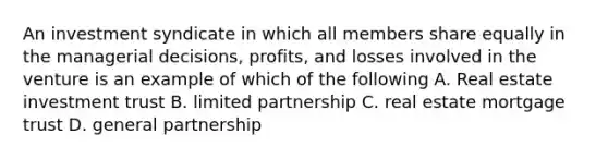 An investment syndicate in which all members share equally in the managerial decisions, profits, and losses involved in the venture is an example of which of the following A. Real estate investment trust B. limited partnership C. real estate mortgage trust D. general partnership