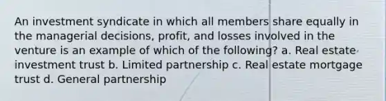 An investment syndicate in which all members share equally in the managerial decisions, profit, and losses involved in the venture is an example of which of the following? a. Real estate investment trust b. Limited partnership c. Real estate mortgage trust d. General partnership