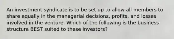 An investment syndicate is to be set up to allow all members to share equally in the managerial decisions, profits, and losses involved in the venture. Which of the following is the business structure BEST suited to these investors?