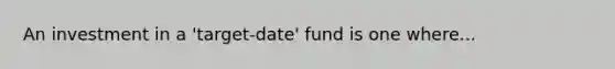 An investment in a 'target-date' fund is one where...