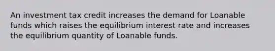 An investment tax credit increases the demand for Loanable funds which raises the equilibrium interest rate and increases the equilibrium quantity of Loanable funds.