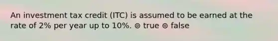 An investment tax credit (ITC) is assumed to be earned at the rate of 2% per year up to 10%. ⊚ true ⊚ false