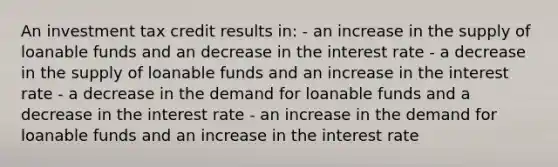 An investment tax credit results in: - an increase in the supply of loanable funds and an decrease in the interest rate - a decrease in the supply of loanable funds and an increase in the interest rate - a decrease in the demand for loanable funds and a decrease in the interest rate - an increase in the demand for loanable funds and an increase in the interest rate