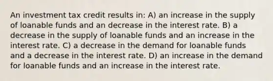 An investment tax credit results in: A) an increase in the supply of loanable funds and an decrease in the interest rate. B) a decrease in the supply of loanable funds and an increase in the interest rate. C) a decrease in the demand for loanable funds and a decrease in the interest rate. D) an increase in the demand for loanable funds and an increase in the interest rate.