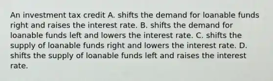 An investment tax credit A. shifts the demand for loanable funds right and raises the interest rate. B. shifts the demand for loanable funds left and lowers the interest rate. C. shifts the supply of loanable funds right and lowers the interest rate. D. shifts the supply of loanable funds left and raises the interest rate.