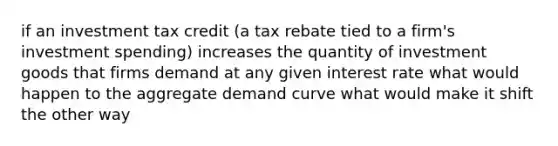 if an investment tax credit (a tax rebate tied to a firm's investment spending) increases the quantity of investment goods that firms demand at any given interest rate what would happen to the aggregate demand curve what would make it shift the other way