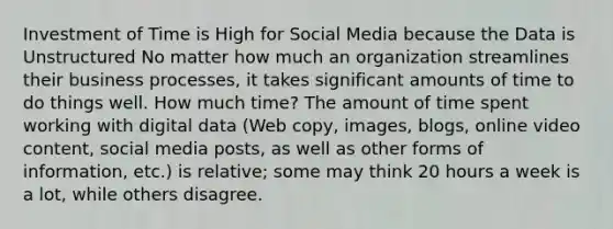 Investment of Time is High for Social Media because the Data is Unstructured No matter how much an organization streamlines their business processes, it takes significant amounts of time to do things well. How much time? The amount of time spent working with digital data (Web copy, images, blogs, online video content, social media posts, as well as other forms of information, etc.) is relative; some may think 20 hours a week is a lot, while others disagree.