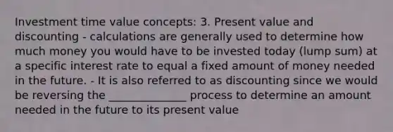 Investment time value concepts: 3. Present value and discounting - calculations are generally used to determine how much money you would have to be invested today (lump sum) at a specific interest rate to equal a fixed amount of money needed in the future. - It is also referred to as discounting since we would be reversing the ______________ process to determine an amount needed in the future to its present value