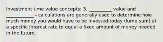 Investment time value concepts: 3. __________ value and ____________ - calculations are generally used to determine how much money you would have to be invested today (lump sum) at a specific interest rate to equal a fixed amount of money needed in the future.