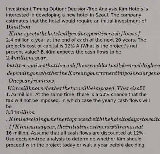 Investment Timing Option: Decision-Tree Analysis Kim Hotels is interested in developing a new hotel in Seoul. The company estimates that the hotel would require an initial investment of 16 million. Kim expects the hotel will produce positive cash flows of2.4 million a year at the end of each of the next 20 years. The project's cost of capital is 12% A.)What is the project's net present value? B.)Kim expects the cash flows to be 2.4 million a year, but it recognizes that the cash flows could actually be much higher or lower, depending on whether the Korean government imposes a large hotel tax. One year from now, Kim will know whether the tax will be imposed. There is a 50% chance that the tax will be imposed, in which case the yearly cash flows will be only1.76 million. At the same time, there is a 50% chance that the tax will not be imposed, in which case the yearly cash flows will be 3.04 million. Kim is deciding whether to proceed with the hotel today or to wait a year to find out whether the tax will be imposed. If Kim waits a year, the initial investment will remain at16 million. Assume that all cash flows are discounted at 12%. Use decision-tree analysis to determine whether Kim should proceed with the project today or wait a year before deciding