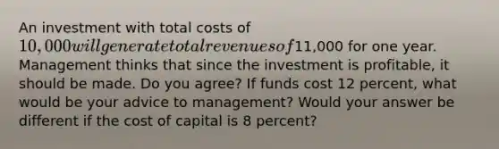 An investment with total costs of 10,000 will generate total revenues of11,000 for one year. Management thinks that since the investment is profitable, it should be made. Do you agree? If funds cost 12 percent, what would be your advice to management? Would your answer be different if the cost of capital is 8 percent?