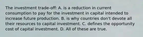 The investment trade-off: A. is a reduction in current consumption to pay for the investment in capital intended to increase future production. B. is why countries don't devote all their resources to capital investment. C. defines the opportunity cost of capital investment. D. All of these are true.