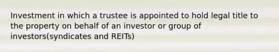 Investment in which a trustee is appointed to hold legal title to the property on behalf of an investor or group of investors(syndicates and REITs)