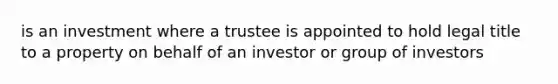 is an investment where a trustee is appointed to hold legal title to a property on behalf of an investor or group of investors