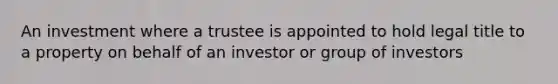 An investment where a trustee is appointed to hold legal title to a property on behalf of an investor or group of investors