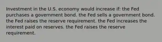 Investment in the U.S. economy would increase if: the Fed purchases a government bond. the Fed sells a government bond. the Fed raises the reserve requirement. the Fed increases the interest paid on reserves. the Fed raises the reserve requirement.