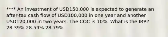 **** An investment of USD150,000 is expected to generate an after-tax cash flow of USD100,000 in one year and another USD120,000 in two years. The COC is 10%. What is the IRR? 28.39% 28.59% 28.79%