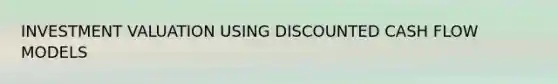 INVESTMENT VALUATION USING DISCOUNTED CASH FLOW MODELS