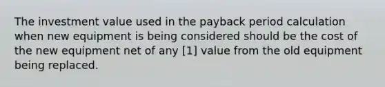 The investment value used in the payback period calculation when new equipment is being considered should be the cost of the new equipment net of any [1] value from the old equipment being replaced.