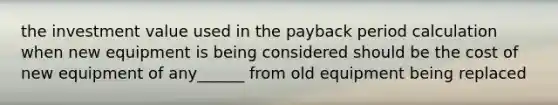 the investment value used in the payback period calculation when new equipment is being considered should be the cost of new equipment of any______ from old equipment being replaced