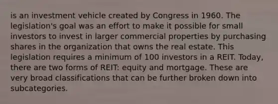 is an investment vehicle created by Congress in 1960. The legislation's goal was an effort to make it possible for small investors to invest in larger commercial properties by purchasing shares in the organization that owns the real estate. This legislation requires a minimum of 100 investors in a REIT. Today, there are two forms of REIT: equity and mortgage. These are very broad classifications that can be further broken down into subcategories.