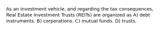 As an investment vehicle, and regarding the tax consequences, Real Estate Investment Trusts (REITs) are organized as A) debt instruments. B) corporations. C) mutual funds. D) trusts.