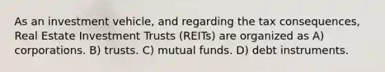 As an investment vehicle, and regarding the tax consequences, Real Estate Investment Trusts (REITs) are organized as A) corporations. B) trusts. C) mutual funds. D) debt instruments.