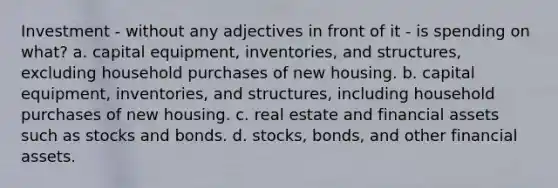 Investment - without any adjectives in front of it - is spending on what? a. capital equipment, inventories, and structures, excluding household purchases of new housing. b. capital equipment, inventories, and structures, including household purchases of new housing. c. real estate and financial assets such as stocks and bonds. d. stocks, bonds, and other financial assets.